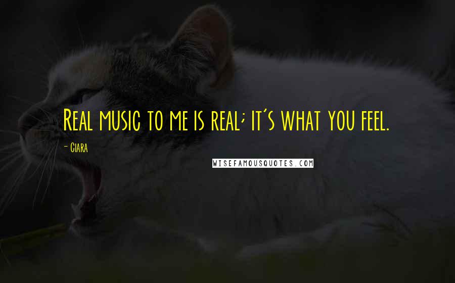 Ciara Quotes: Real music to me is real; it's what you feel.