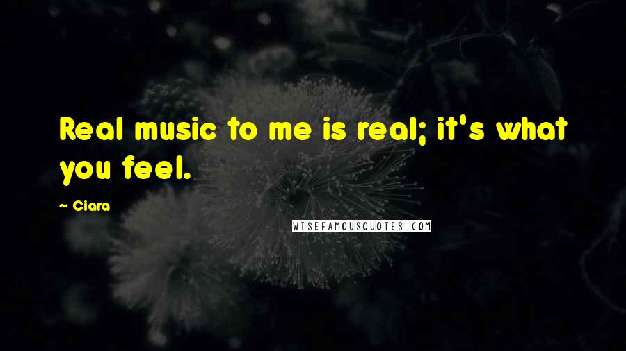 Ciara Quotes: Real music to me is real; it's what you feel.