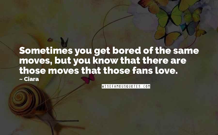 Ciara Quotes: Sometimes you get bored of the same moves, but you know that there are those moves that those fans love.