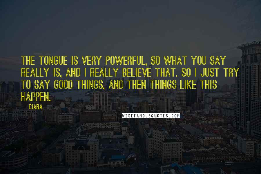 Ciara Quotes: The tongue is very powerful, so what you say really is, and I really believe that. So I just try to say good things, and then things like this happen.