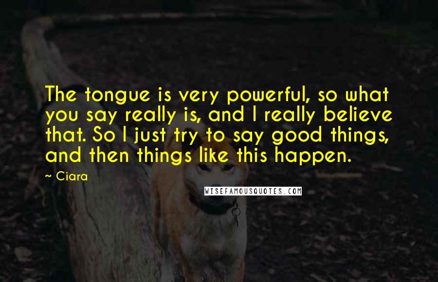 Ciara Quotes: The tongue is very powerful, so what you say really is, and I really believe that. So I just try to say good things, and then things like this happen.