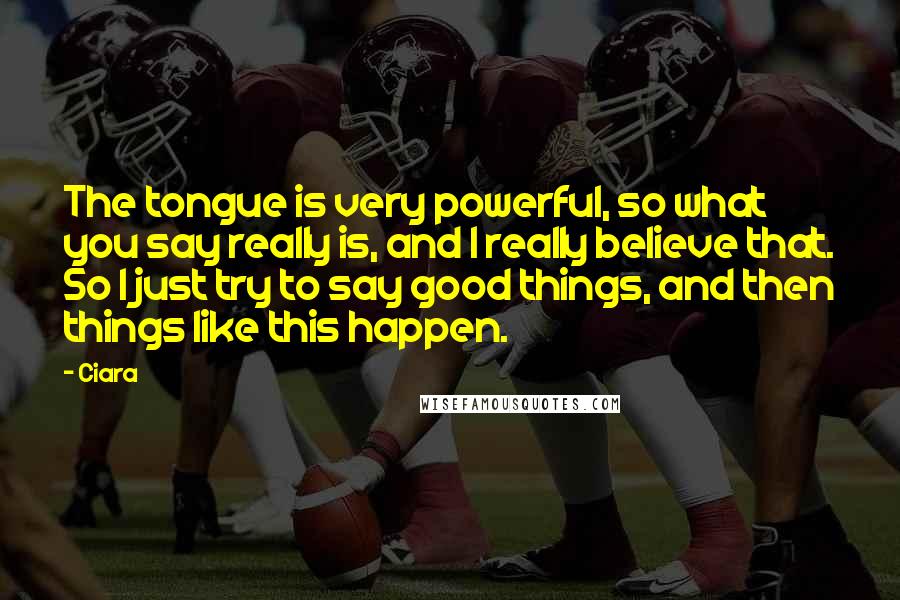 Ciara Quotes: The tongue is very powerful, so what you say really is, and I really believe that. So I just try to say good things, and then things like this happen.