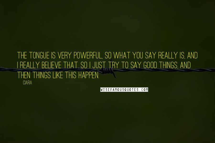 Ciara Quotes: The tongue is very powerful, so what you say really is, and I really believe that. So I just try to say good things, and then things like this happen.
