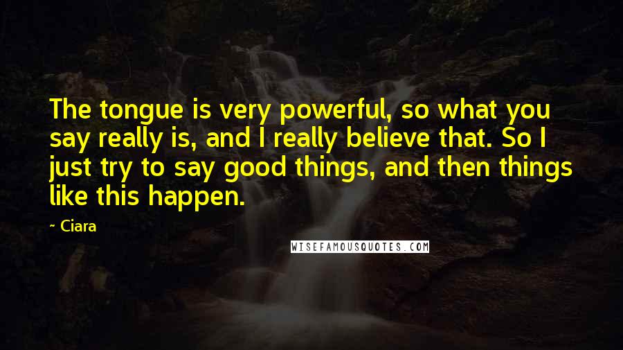 Ciara Quotes: The tongue is very powerful, so what you say really is, and I really believe that. So I just try to say good things, and then things like this happen.