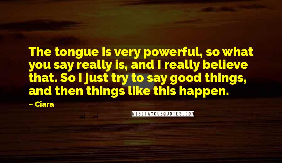 Ciara Quotes: The tongue is very powerful, so what you say really is, and I really believe that. So I just try to say good things, and then things like this happen.