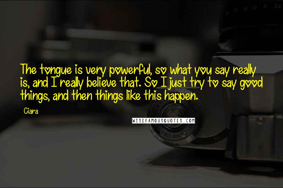Ciara Quotes: The tongue is very powerful, so what you say really is, and I really believe that. So I just try to say good things, and then things like this happen.