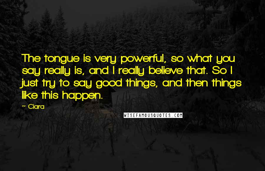 Ciara Quotes: The tongue is very powerful, so what you say really is, and I really believe that. So I just try to say good things, and then things like this happen.