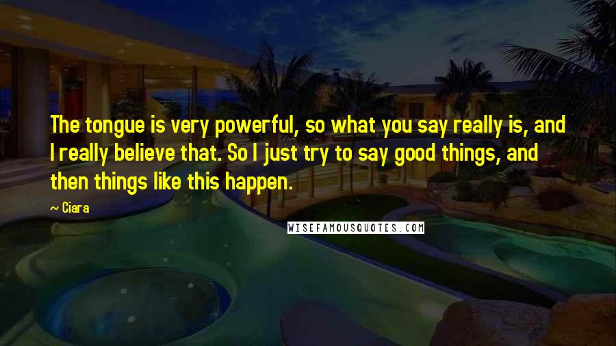 Ciara Quotes: The tongue is very powerful, so what you say really is, and I really believe that. So I just try to say good things, and then things like this happen.