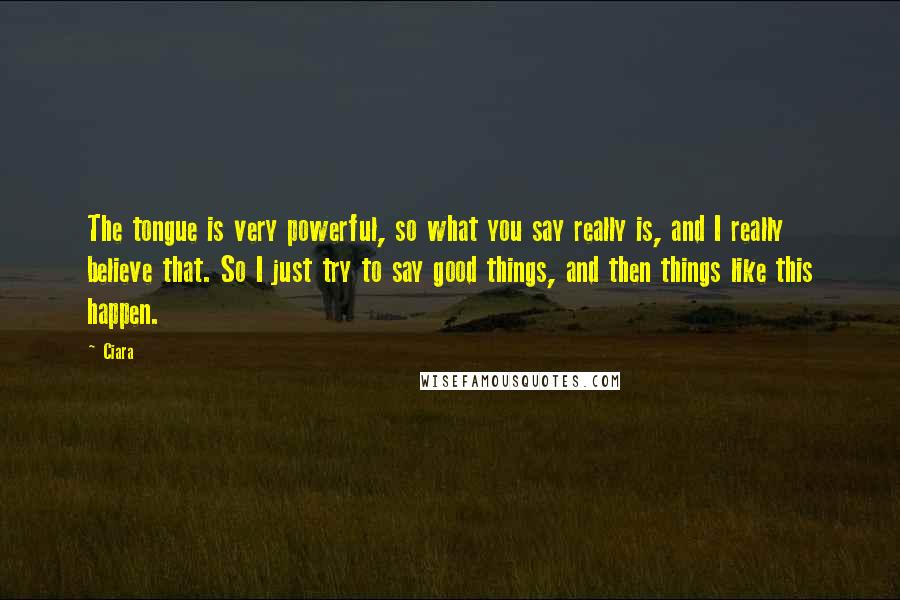 Ciara Quotes: The tongue is very powerful, so what you say really is, and I really believe that. So I just try to say good things, and then things like this happen.