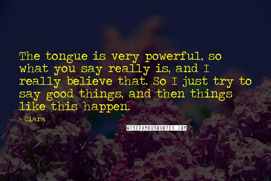 Ciara Quotes: The tongue is very powerful, so what you say really is, and I really believe that. So I just try to say good things, and then things like this happen.