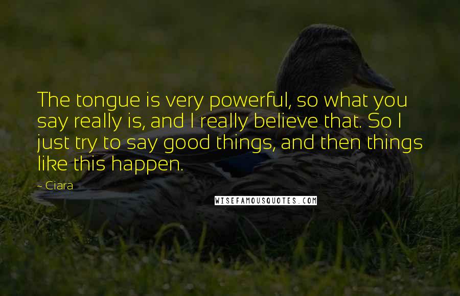 Ciara Quotes: The tongue is very powerful, so what you say really is, and I really believe that. So I just try to say good things, and then things like this happen.