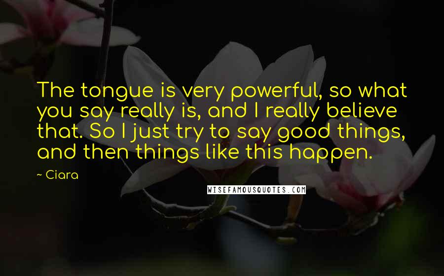 Ciara Quotes: The tongue is very powerful, so what you say really is, and I really believe that. So I just try to say good things, and then things like this happen.