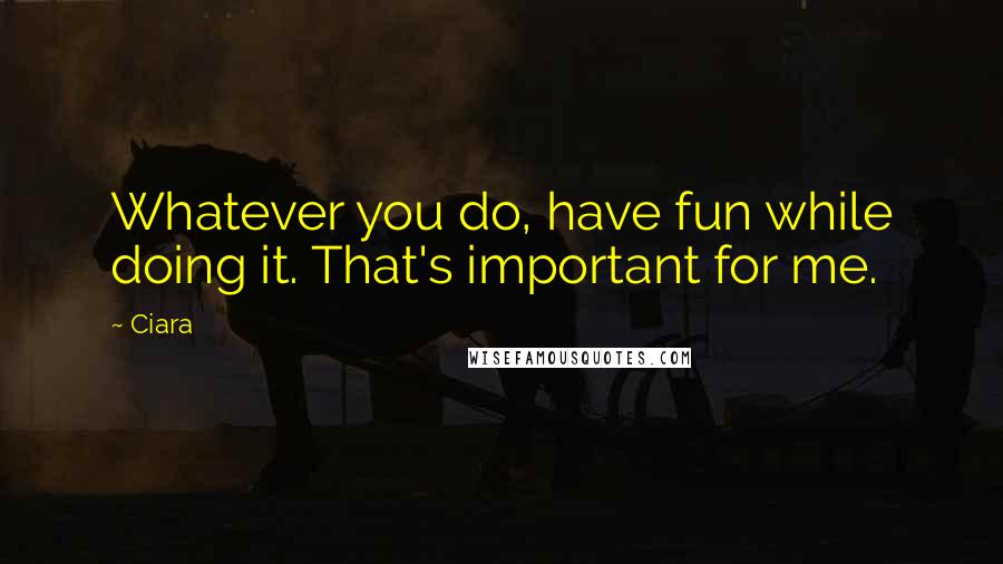 Ciara Quotes: Whatever you do, have fun while doing it. That's important for me.