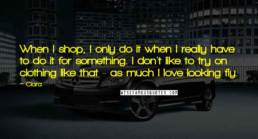 Ciara Quotes: When I shop, I only do it when I really have to do it for something. I don't like to try on clothing like that - as much I love looking fly.