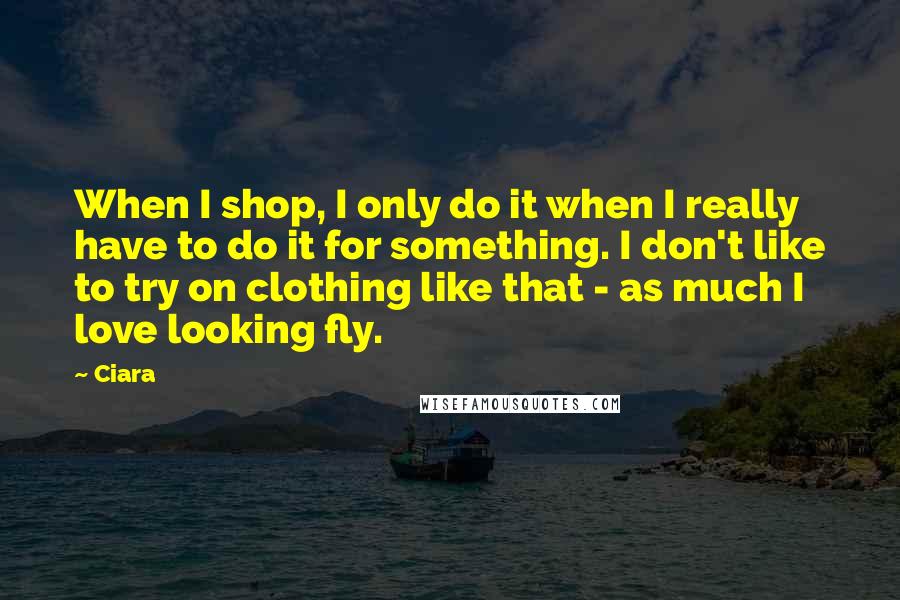 Ciara Quotes: When I shop, I only do it when I really have to do it for something. I don't like to try on clothing like that - as much I love looking fly.