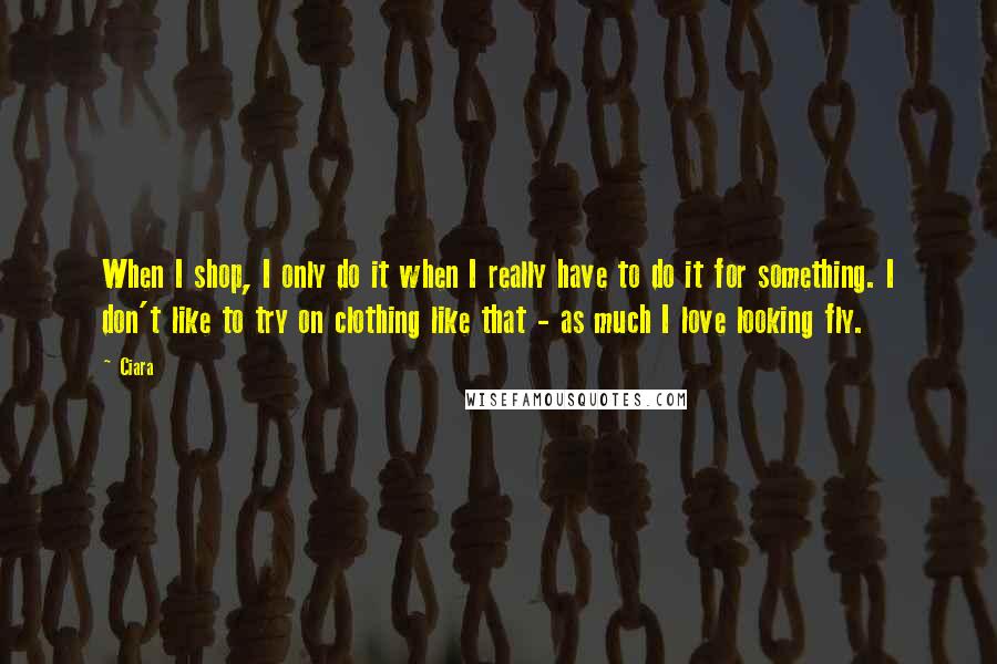 Ciara Quotes: When I shop, I only do it when I really have to do it for something. I don't like to try on clothing like that - as much I love looking fly.