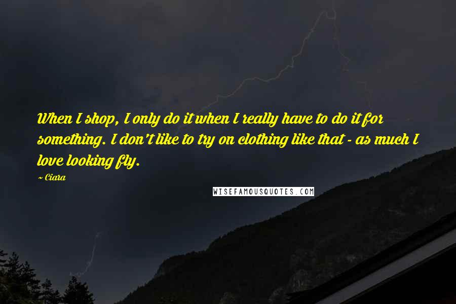 Ciara Quotes: When I shop, I only do it when I really have to do it for something. I don't like to try on clothing like that - as much I love looking fly.