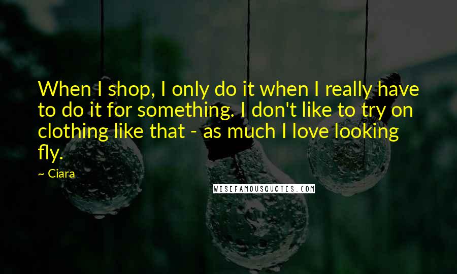 Ciara Quotes: When I shop, I only do it when I really have to do it for something. I don't like to try on clothing like that - as much I love looking fly.