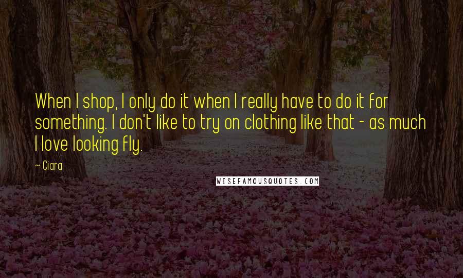 Ciara Quotes: When I shop, I only do it when I really have to do it for something. I don't like to try on clothing like that - as much I love looking fly.