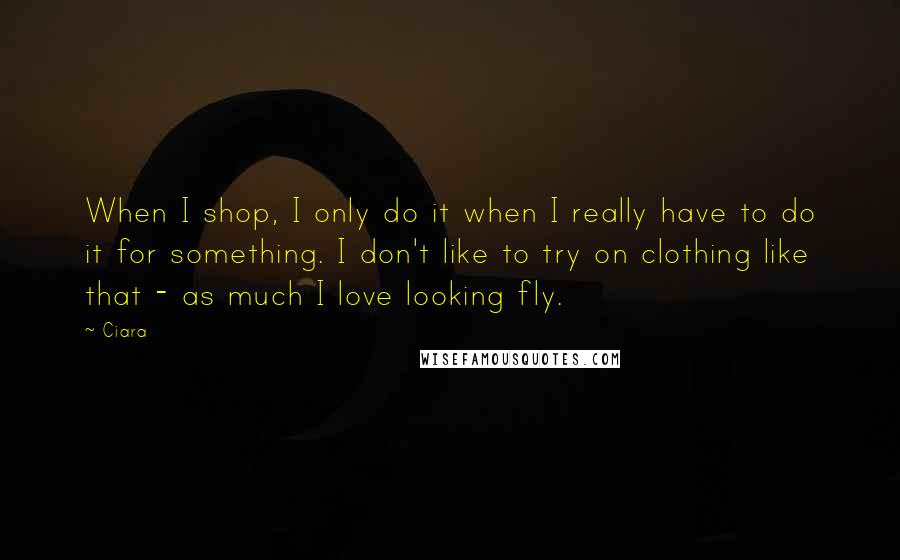 Ciara Quotes: When I shop, I only do it when I really have to do it for something. I don't like to try on clothing like that - as much I love looking fly.