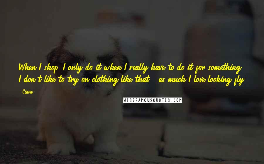 Ciara Quotes: When I shop, I only do it when I really have to do it for something. I don't like to try on clothing like that - as much I love looking fly.