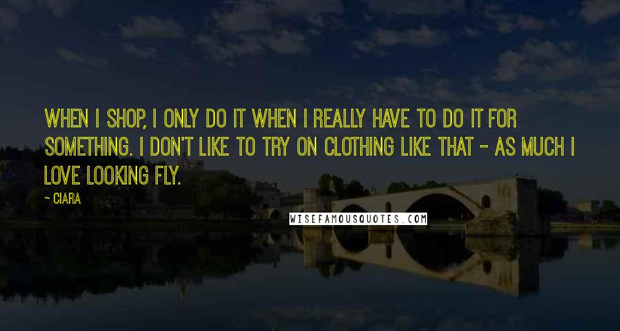 Ciara Quotes: When I shop, I only do it when I really have to do it for something. I don't like to try on clothing like that - as much I love looking fly.