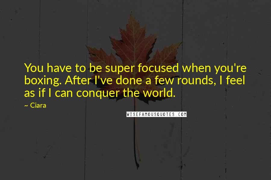 Ciara Quotes: You have to be super focused when you're boxing. After I've done a few rounds, I feel as if I can conquer the world.