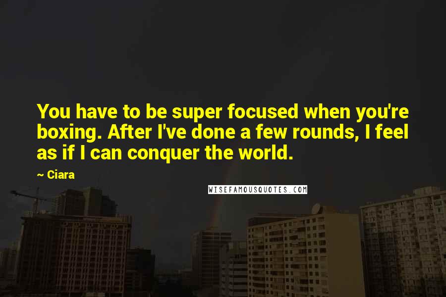 Ciara Quotes: You have to be super focused when you're boxing. After I've done a few rounds, I feel as if I can conquer the world.