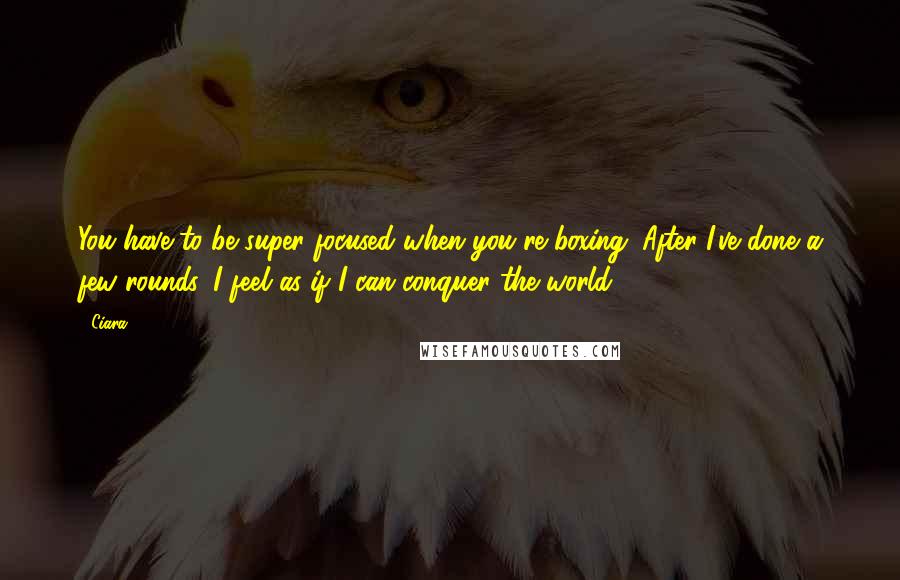 Ciara Quotes: You have to be super focused when you're boxing. After I've done a few rounds, I feel as if I can conquer the world.