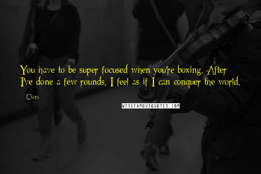 Ciara Quotes: You have to be super focused when you're boxing. After I've done a few rounds, I feel as if I can conquer the world.