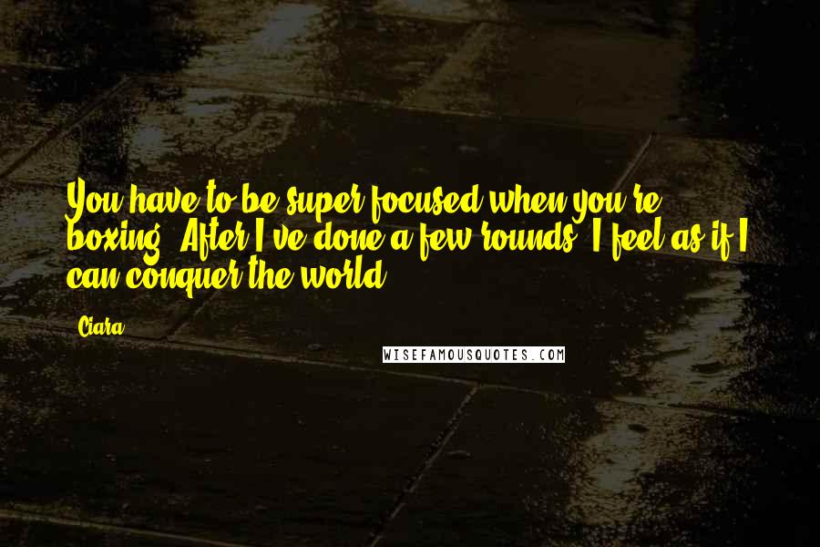 Ciara Quotes: You have to be super focused when you're boxing. After I've done a few rounds, I feel as if I can conquer the world.