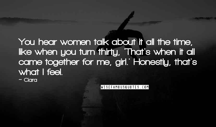 Ciara Quotes: You hear women talk about it all the time, like when you turn thirty, 'That's when it all came together for me, girl.' Honestly, that's what I feel.