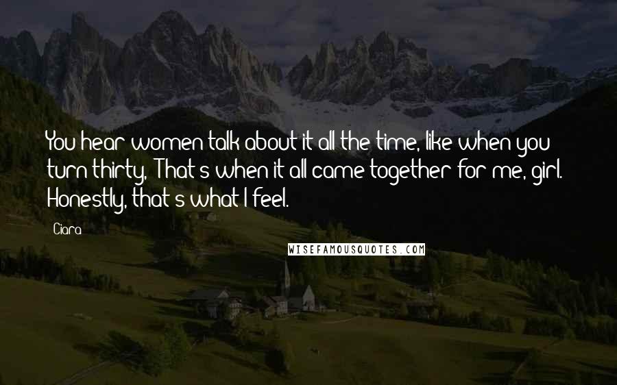 Ciara Quotes: You hear women talk about it all the time, like when you turn thirty, 'That's when it all came together for me, girl.' Honestly, that's what I feel.