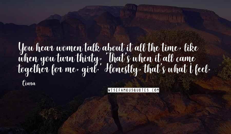 Ciara Quotes: You hear women talk about it all the time, like when you turn thirty, 'That's when it all came together for me, girl.' Honestly, that's what I feel.