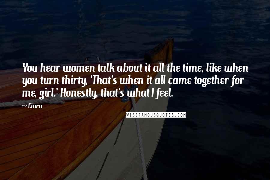 Ciara Quotes: You hear women talk about it all the time, like when you turn thirty, 'That's when it all came together for me, girl.' Honestly, that's what I feel.