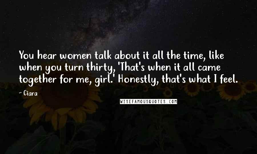 Ciara Quotes: You hear women talk about it all the time, like when you turn thirty, 'That's when it all came together for me, girl.' Honestly, that's what I feel.