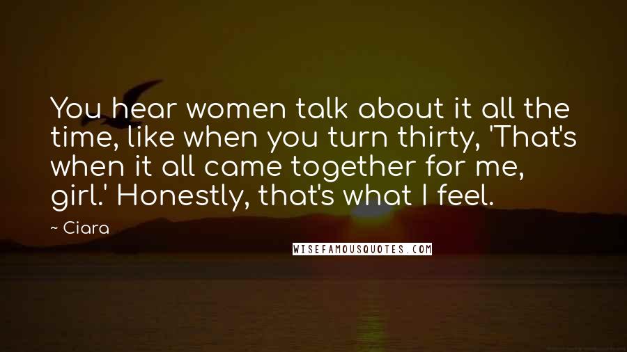 Ciara Quotes: You hear women talk about it all the time, like when you turn thirty, 'That's when it all came together for me, girl.' Honestly, that's what I feel.