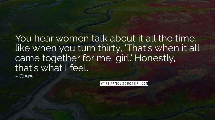 Ciara Quotes: You hear women talk about it all the time, like when you turn thirty, 'That's when it all came together for me, girl.' Honestly, that's what I feel.