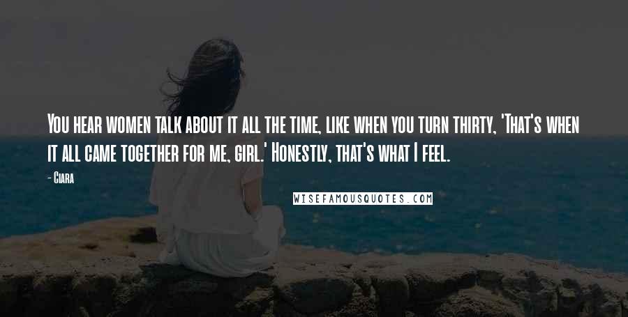 Ciara Quotes: You hear women talk about it all the time, like when you turn thirty, 'That's when it all came together for me, girl.' Honestly, that's what I feel.