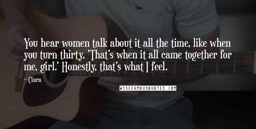 Ciara Quotes: You hear women talk about it all the time, like when you turn thirty, 'That's when it all came together for me, girl.' Honestly, that's what I feel.