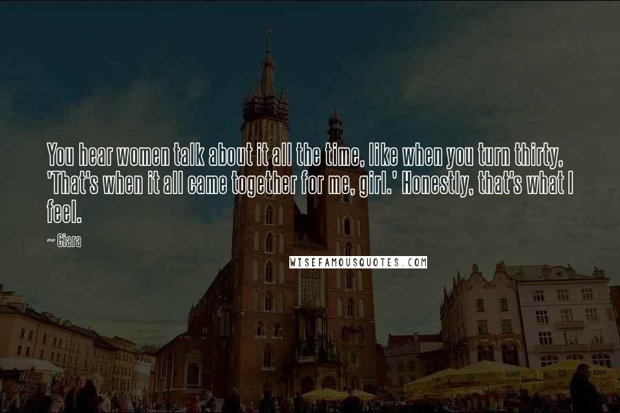 Ciara Quotes: You hear women talk about it all the time, like when you turn thirty, 'That's when it all came together for me, girl.' Honestly, that's what I feel.