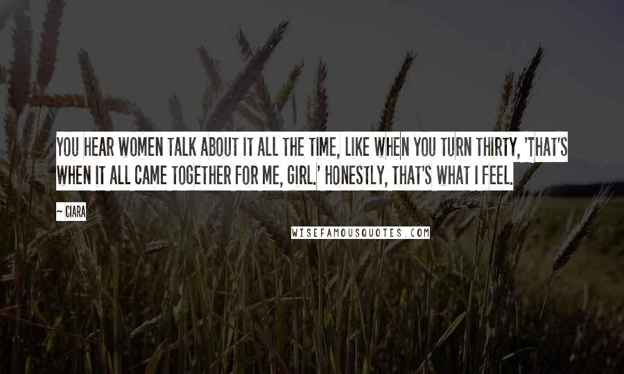 Ciara Quotes: You hear women talk about it all the time, like when you turn thirty, 'That's when it all came together for me, girl.' Honestly, that's what I feel.