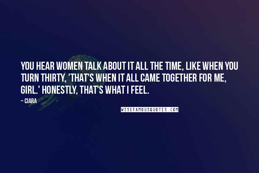 Ciara Quotes: You hear women talk about it all the time, like when you turn thirty, 'That's when it all came together for me, girl.' Honestly, that's what I feel.