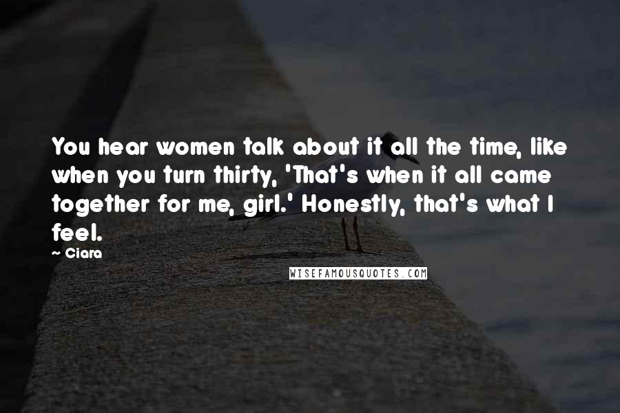 Ciara Quotes: You hear women talk about it all the time, like when you turn thirty, 'That's when it all came together for me, girl.' Honestly, that's what I feel.