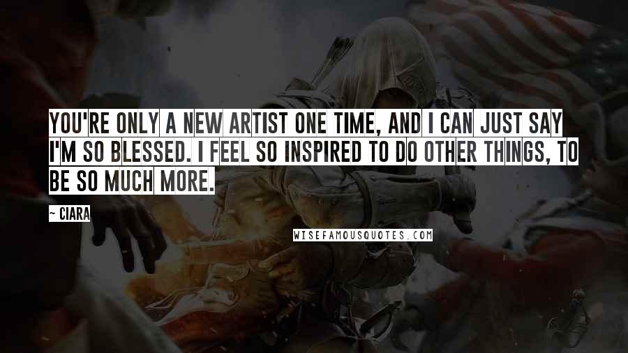 Ciara Quotes: You're only a new artist one time, and I can just say I'm so blessed. I feel so inspired to do other things, to be so much more.