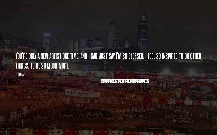 Ciara Quotes: You're only a new artist one time, and I can just say I'm so blessed. I feel so inspired to do other things, to be so much more.