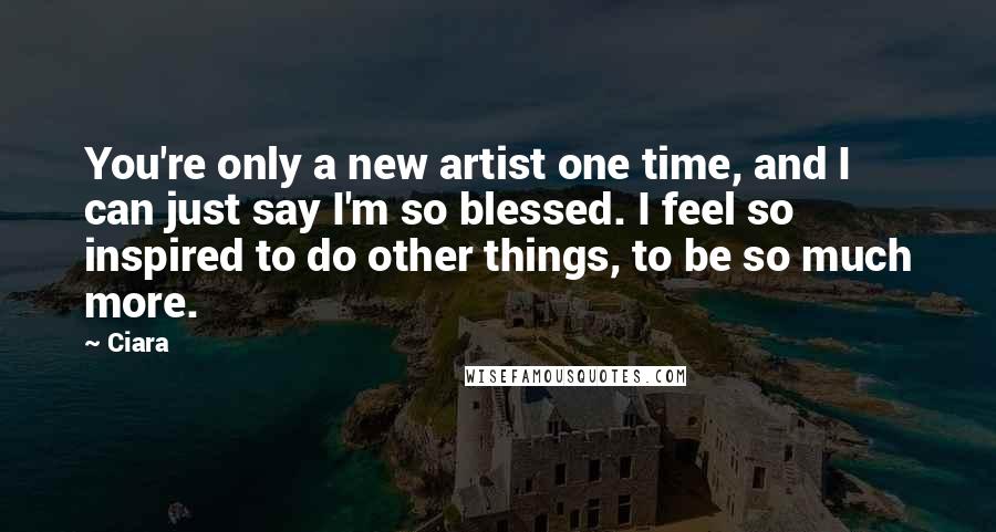 Ciara Quotes: You're only a new artist one time, and I can just say I'm so blessed. I feel so inspired to do other things, to be so much more.
