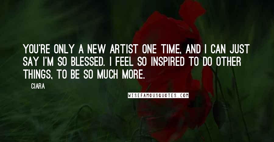 Ciara Quotes: You're only a new artist one time, and I can just say I'm so blessed. I feel so inspired to do other things, to be so much more.