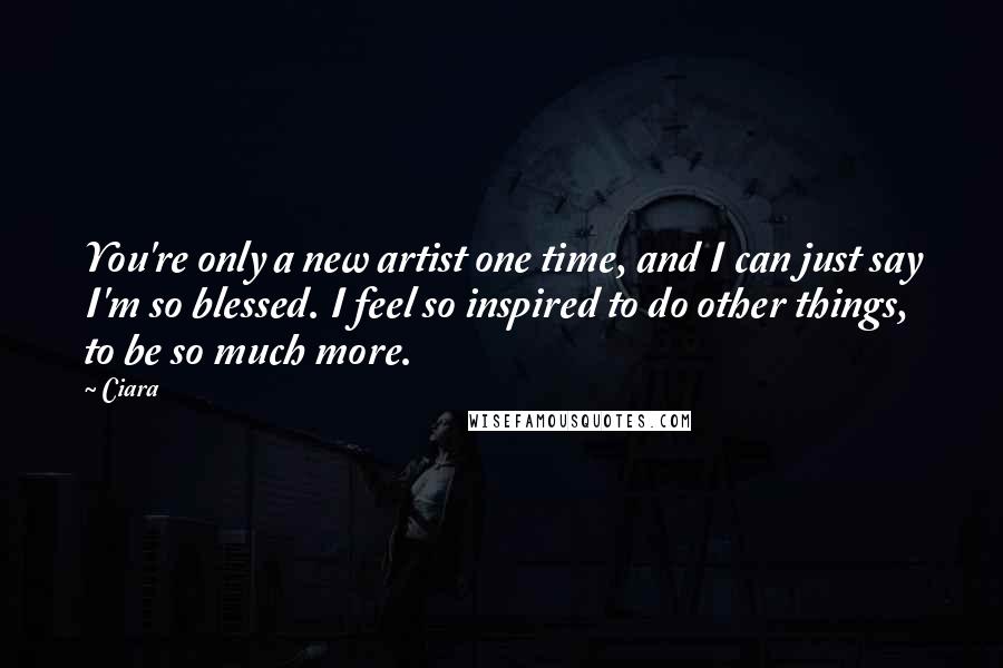 Ciara Quotes: You're only a new artist one time, and I can just say I'm so blessed. I feel so inspired to do other things, to be so much more.