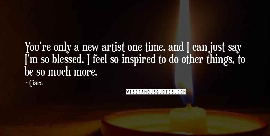 Ciara Quotes: You're only a new artist one time, and I can just say I'm so blessed. I feel so inspired to do other things, to be so much more.